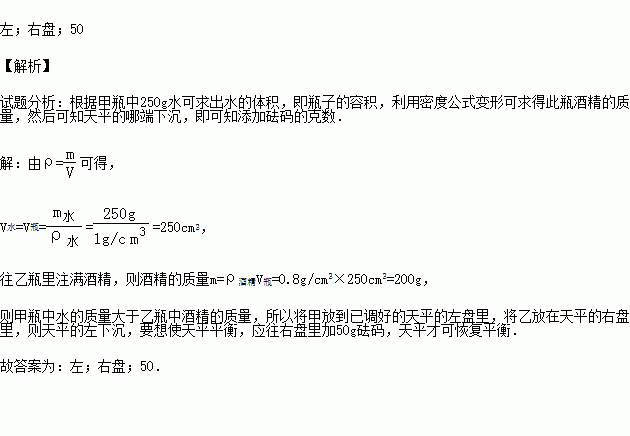 甲.乙两个完全相同的空瓶.往甲瓶里注满水.质量增加250g.往乙瓶里注满酒精.将甲放到已调好的天平的左盘里.将乙放在天平的右盘里.则天平的 下沉.应往 里加 g砝码 